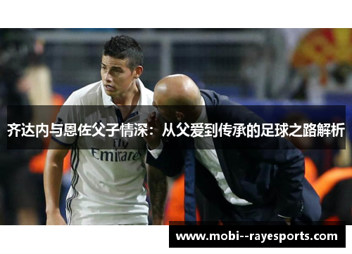齐达内与恩佐父子情深:从父爱到传承的足球之路解析 齐达内与恩佐父子情深:从父爱到传承的足球之路解析
