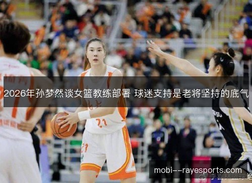 2026年孙梦然谈女篮教练部署 球迷支持是老将坚持的底气